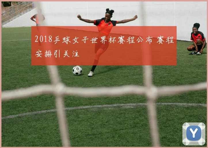 2018乒球女子世界杯赛程公布 赛程安排引关注